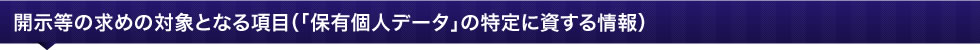 開示等の求めの対象となる項目(「保有個人データ」の特定に資する情報)