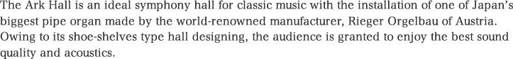 The Ark Hall is an ideal symphony hall for classic music with the installation of one of Japan’s biggest pipe organ made by the world-renowned manufacturer, Rieger Orgelbau of Austria. Owing to its shoe-shelves type hall designing, the audience is granted to enjoy the best sound quality and acoustics.