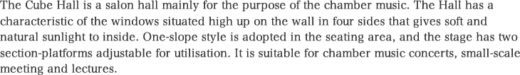 The Cube Hall is a salon hall mainly for the purpose of the chamber music. The Hall has a characteristic of the windows situated high up on the wall in four sides that gives soft and natural sunlight to inside. One-slope style is adopted in the seating area, and the stage has two section-platforms adjustable for utilisation. It is suitable for chamber music concerts, small-scale meeting and lectures.