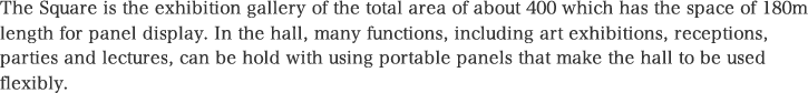 The Square is the exhibition gallery of the total area of about 400 which has the space of 180m length for panel display. In the hall, many functions, including art exhibitions, receptions, parties and lectures, can be hold with using portable panels that make the hall to be used flexibly.