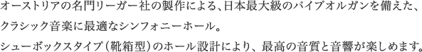 オーストリアの名門リーガー社の製作による、日本最大級のパイプオルガンを備えた、クラシック音楽に最適なシンフォニーホール。 シューボックスタイプ（靴箱型）のホール設計により、 最高の音質と音響が楽しめます。