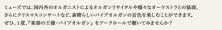ミューズでは、国内外のオルガニストによるオルガンリサイタルや様々なオーケストラとの協演、さらにクリスマスコンサートなど、素晴らしいパイプオルガンの音色を楽しむことができます。 ぜひ、１度、『楽器の王様・パイプオルガン』 をアークホールで聴いてみませんか？