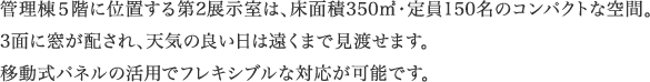 管理棟5階に位置する第2展示室は、床面積350㎡・定員150名のコンパクトな空間。3面に窓が配され、天気の良い日は遠くまで見渡せます。移動式パネルの活用でフレキシブルな対応が可能です。