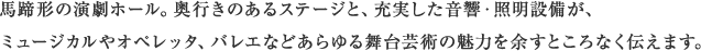 馬蹄形の演劇ホール。奥行きのあるステージと、充実した音響・照明設備が、ミュージカルやオペレッタ、バレエなどあらゆる舞台芸術の魅力を余すところなく伝えます。