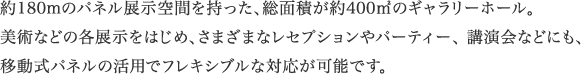 約180mのパネル展示空間を持った総面積が、約400のギャラリーホール。美術などの各展示をはじめ、さまざまなレセプションやパーティー、講演会などにも、移動式パネルの活用でフレキシブルな対応が可能です。